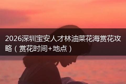 2026深圳宝安人才林油菜花海赏花攻略（赏花时间+地点）