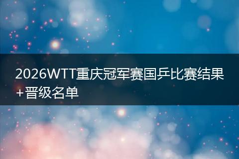 2026WTT重庆冠军赛国乒比赛结果+晋级名单
