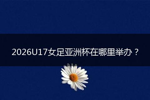 2026U17女足亚洲杯在哪里举办？