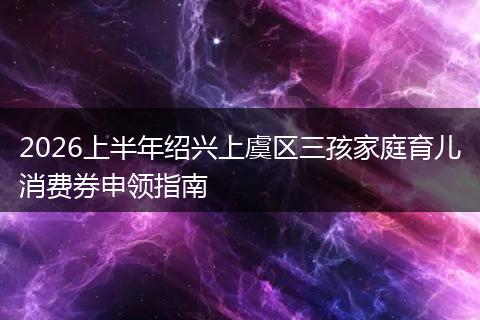 2026上半年绍兴上虞区三孩家庭育儿消费券申领指南