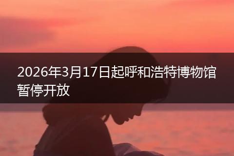 2026年3月17日起呼和浩特博物馆暂停开放