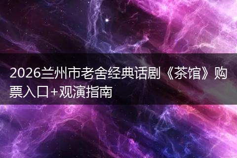 2026兰州市老舍经典话剧《茶馆》购票入口+观演指南