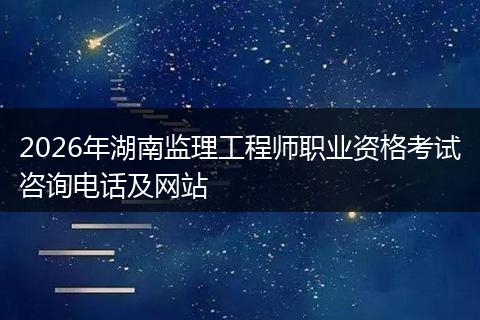 2026年湖南监理工程师职业资格考试咨询电话及网站