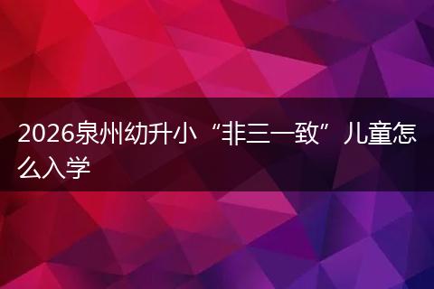 2026泉州幼升小“非三一致”儿童怎么入学