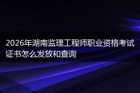 2026年湖南监理工程师职业资格考试证书怎么发放和查询