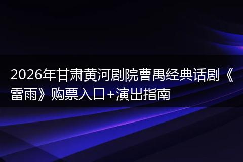 2026年甘肃黄河剧院曹禺经典话剧《雷雨》购票入口+演出指南