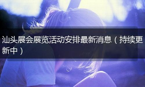 汕头展会展览活动安排最新消息（持续更新中）