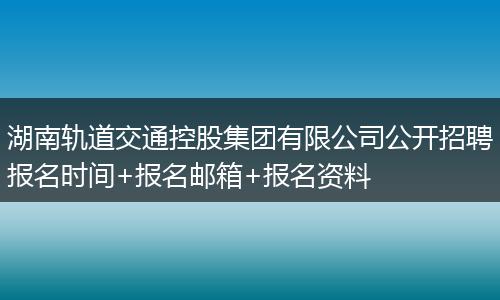 湖南轨道交通控股集团有限公司公开招聘报名时间+报名邮箱+报名资料