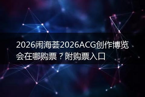 2026闹海荟2026ACG创作博览会在哪购票？附购票入口