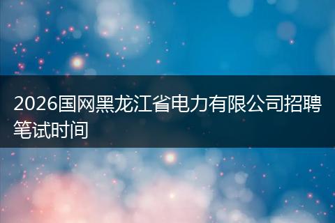 2026国网黑龙江省电力有限公司招聘笔试时间