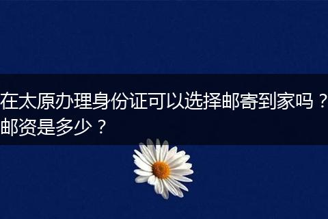 在太原办理身份证可以选择邮寄到家吗？邮资是多少？