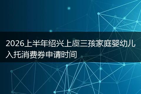 2026上半年绍兴上虞三孩家庭婴幼儿入托消费券申请时间