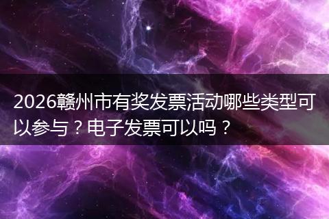 2026赣州市有奖发票活动哪些类型可以参与？电子发票可以吗？