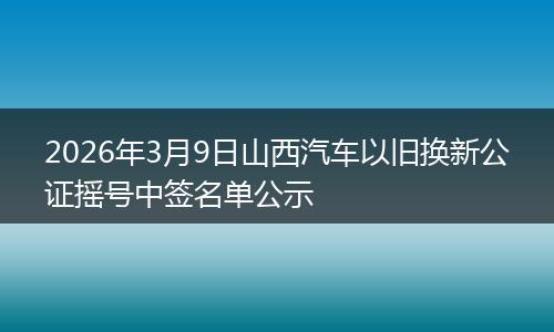 2026年3月9日山西汽车以旧换新公证摇号中签名单公示