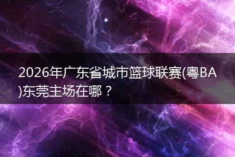 2026年广东省城市篮球联赛(粤BA)东莞主场在哪？