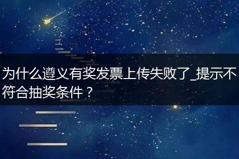 为什么遵义有奖发票上传失败了_提示不符合抽奖条件？