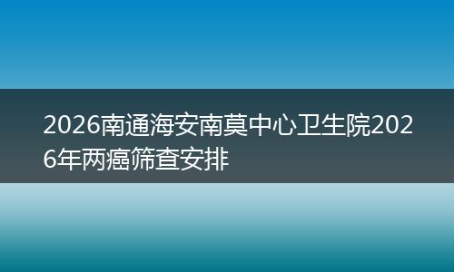 2026南通海安南莫中心卫生院2026年两癌筛查安排