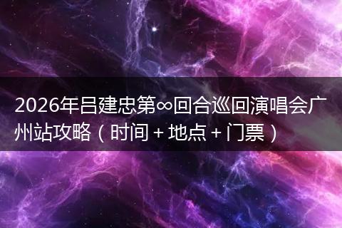 2026年吕建忠第∞回合巡回演唱会广州站攻略（时间＋地点＋门票）