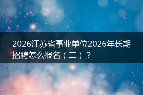 2026江苏省事业单位2026年长期招聘怎么报名（二）？
