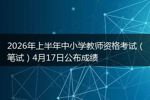 2026年上半年中小学教师资格考试（笔试）4月17日公布成绩
