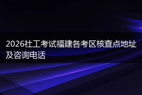 2026社工考试福建各考区核查点地址及咨询电话