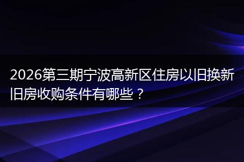 2026第三期宁波高新区住房以旧换新旧房收购条件有哪些？