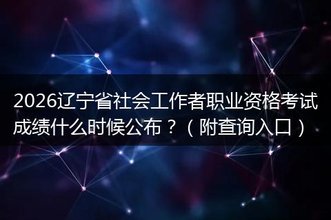 2026辽宁省社会工作者职业资格考试成绩什么时候公布？（附查询入口）