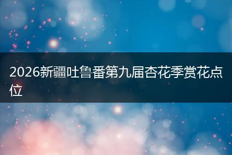 2026新疆吐鲁番第九届杏花季赏花点位