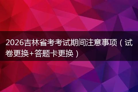 2026吉林省考考试期间注意事项（试卷更换+答题卡更换）