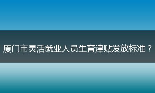 厦门市灵活就业人员生育津贴发放标准？