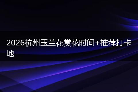 2026杭州玉兰花赏花时间+推荐打卡地