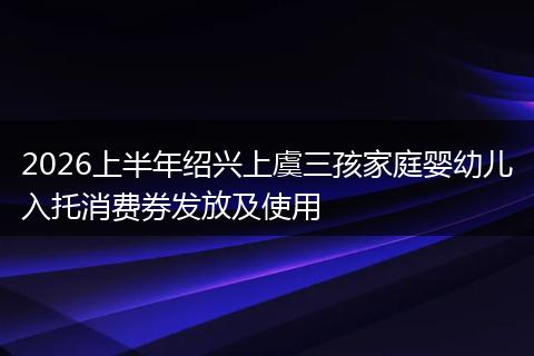 2026上半年绍兴上虞三孩家庭婴幼儿入托消费券发放及使用