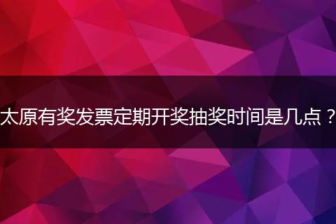 太原有奖发票定期开奖抽奖时间是几点？