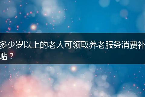 多少岁以上的老人可领取养老服务消费补贴？