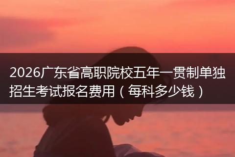 2026广东省高职院校五年一贯制单独招生考试报名费用（每科多少钱）