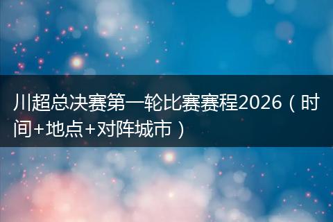 川超总决赛第一轮比赛赛程2026（时间+地点+对阵城市）