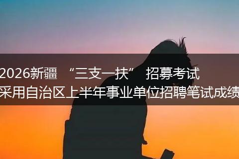 2026新疆 “三支一扶” 招募考试采用自治区上半年事业单位招聘笔试成绩