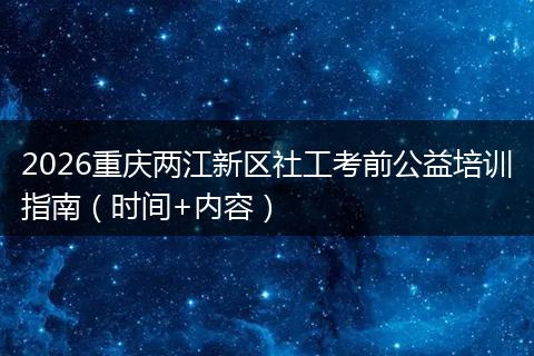 2026重庆两江新区社工考前公益培训指南（时间+内容）