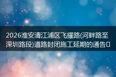 2026淮安清江浦区飞耀路(河畔路至深圳路段)道路封闭施工延期的通告​
