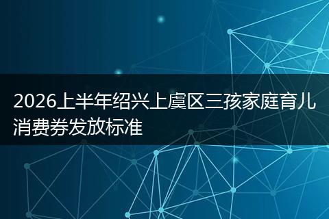 2026上半年绍兴上虞区三孩家庭育儿消费券发放标准