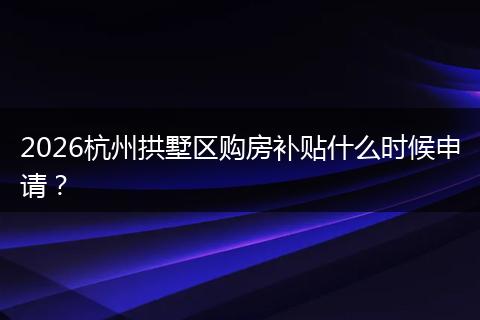 2026杭州拱墅区购房补贴什么时候申请？