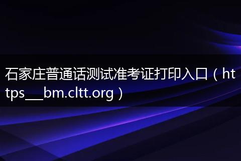 石家庄普通话测试准考证打印入口（https___bm.cltt.org）