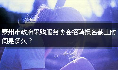 泰州市政府采购服务协会招聘报名截止时间是多久？