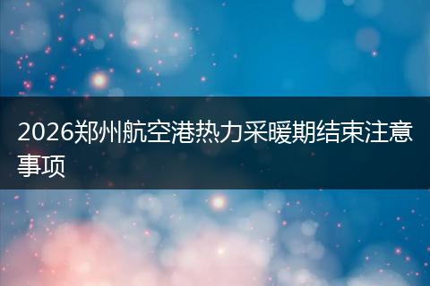 2026郑州航空港热力采暖期结束注意事项
