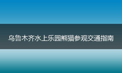 乌鲁木齐水上乐园熊猫参观交通指南