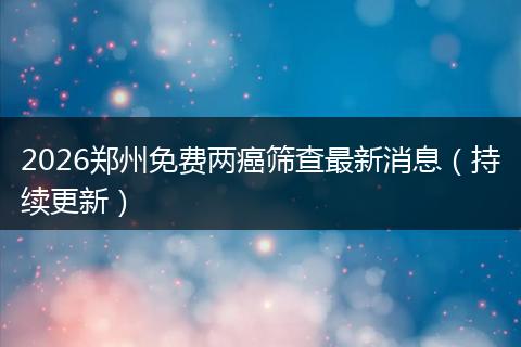 2026郑州免费两癌筛查最新消息（持续更新）