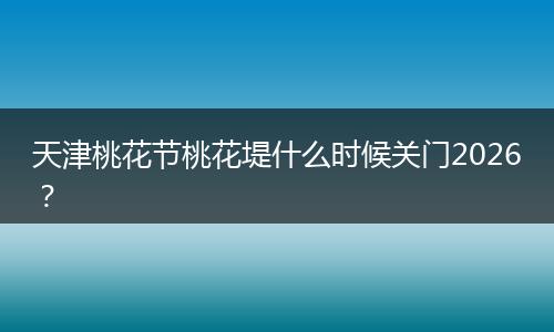 天津桃花节桃花堤什么时候关门2026？