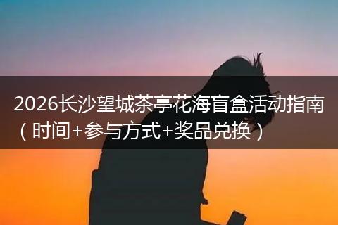 2026长沙望城茶亭花海盲盒活动指南（时间+参与方式+奖品兑换）