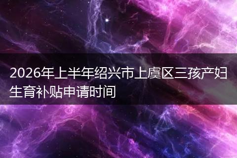 2026年上半年绍兴市上虞区三孩产妇生育补贴申请时间