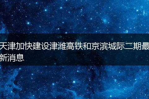 天津加快建设津潍高铁和京滨城际二期最新消息